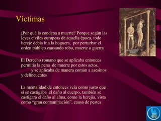 ¿Por qué la condena a muerte? Porque según las
leyes civiles europeas de aquella época, todo
hereje debía ir a la hoguera, por perturbar el
orden público causando robo, muerte o guerra
El Derecho romano que se aplicaba entonces
permitía la pena de muerte por estos actos,
y se aplicaba de manera común a asesinos
y delincuentes
La mentalidad de entonces veía como justo que
si se castigaba el daño al cuerpo, también se
castigara el daño al alma, como la herejía, vista
como “gran contaminación”, causa de pestes
Víctimas
 