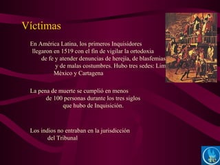 En América Latina, los primeros Inquisidores
llegaron en 1519 con el fin de vigilar la ortodoxia
de fe y atender denuncias de herejía, de blasfemias
y de malas costumbres. Hubo tres sedes: Lima,
México y Cartagena
La pena de muerte se cumplió en menos
de 100 personas durante los tres siglos
que hubo de Inquisición.
Los indios no entraban en la jurisdicción
del Tribunal
Víctimas
 