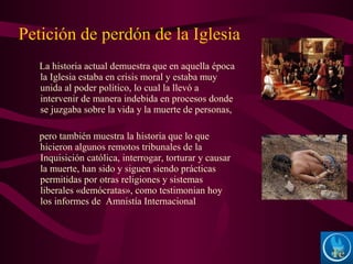 La historia actual demuestra que en aquella época
la Iglesia estaba en crisis moral y estaba muy
unida al poder político, lo cual la llevó a
intervenir de manera indebida en procesos donde
se juzgaba sobre la vida y la muerte de personas,
pero también muestra la historia que lo que
hicieron algunos remotos tribunales de la
Inquisición católica, interrogar, torturar y causar
la muerte, han sido y siguen siendo prácticas
permitidas por otras religiones y sistemas
liberales «demócratas», como testimonian hoy
los informes de Amnistía Internacional
Petición de perdón de la Iglesia
 