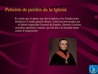 Es cierto que el apoyo que dio la Iglesia a los Estados para
fortalecer el orden generó abusos, como los provocados por
el último Inquisidor General de España, Antonio Llorente,
sacerdote apóstata y masón, que dio pie a la leyenda negra
contra la Inquisición
Petición de perdón de la Iglesia
 