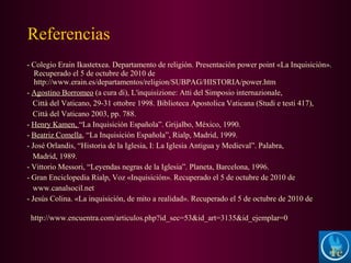 - Colegio Erain Ikastetxea. Departamento de religión. Presentación power point «La Inquisición».
Recuperado el 5 de octubre de 2010 de
http://www.erain.es/departamentos/religion/SUBPAG/HISTORIA/power.htm
- Agostino Borromeo (a cura di), L'inquisizione: Atti del Simposio internazionale,
Città del Vaticano, 29-31 ottobre 1998. Biblioteca Apostolica Vaticana (Studi e testi 417),
Città del Vaticano 2003, pp. 788.
- Henry Kamen, “La Inquisición Española”. Grijalbo, México, 1990.
- Beatriz Comella, “La Inquisición Española”, Rialp, Madrid, 1999.
- José Orlandis, “Historia de la Iglesia, I: La Iglesia Antigua y Medieval”. Palabra,
Madrid, 1989.
- Vittorio Messori, “Leyendas negras de la Iglesia”. Planeta, Barcelona, 1996.
- Gran Enciclopedia Rialp, Voz «Inquisición». Recuperado el 5 de octubre de 2010 de
www.canalsocil.net
- Jesús Colina. «La inquisición, de mito a realidad». Recuperado el 5 de octubre de 2010 de
http://www.encuentra.com/articulos.php?id_sec=53&id_art=3135&id_ejemplar=0
Referencias
 