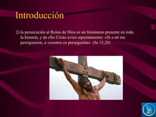 Introducción
2) la persecución al Reino de Dios es un fenómeno presente en toda
la historia, y de ello Cristo avisó repetidamente: «Si a mí me
persiguieron, a vosotros os perseguirán» (Jn 15,20)
 