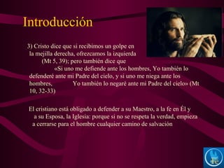 Introducción
3) Cristo dice que si recibimos un golpe en
la mejilla derecha, ofrezcamos la izquierda
(Mt 5, 39); pero también dice que
«Si uno me defiende ante los hombres, Yo también lo
defenderé ante mi Padre del cielo, y si uno me niega ante los
hombres, Yo también lo negaré ante mi Padre del cielo» (Mt
10, 32-33)
El cristiano está obligado a defender a su Maestro, a la fe en Él y
a su Esposa, la Iglesia: porque si no se respeta la verdad, empieza
a cerrarse para el hombre cualquier camino de salvación
 
