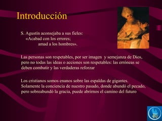 Introducción
S. Agustín aconsejaba a sus fieles:
«Acabad con los errores;
amad a los hombres».
Las personas son respetables, por ser imagen y semejanza de Dios,
pero no todas las ideas o acciones son respetables: las erróneas se
deben combatir y las verdaderas reforzar
Los cristianos somos enanos sobre las espaldas de gigantes.
Solamente la conciencia de nuestro pasado, donde abundó el pecado,
pero sobreabundó la gracia, puede abrirnos el camino del futuro
 