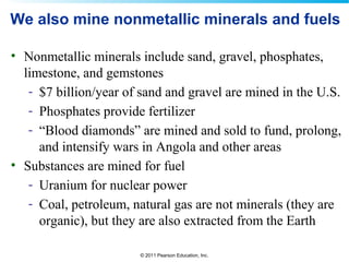 © 2011 Pearson Education, Inc.
We also mine nonmetallic minerals and fuels
• Nonmetallic minerals include sand, gravel, phosphates,
limestone, and gemstones
- $7 billion/year of sand and gravel are mined in the U.S.
- Phosphates provide fertilizer
- “Blood diamonds” are mined and sold to fund, prolong,
and intensify wars in Angola and other areas
• Substances are mined for fuel
- Uranium for nuclear power
- Coal, petroleum, natural gas are not minerals (they are
organic), but they are also extracted from the Earth
 