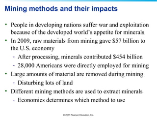 © 2011 Pearson Education, Inc.
Mining methods and their impacts
• People in developing nations suffer war and exploitation
because of the developed world’s appetite for minerals
• In 2009, raw materials from mining gave $57 billion to
the U.S. economy
- After processing, minerals contributed $454 billion
- 28,000 Americans were directly employed for mining
• Large amounts of material are removed during mining
- Disturbing lots of land
• Different mining methods are used to extract minerals
- Economics determines which method to use
 