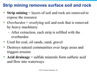 © 2011 Pearson Education, Inc.
Strip mining removes surface soil and rock
• Strip mining = layers of soil and rock are removed to
expose the resource
• Overburden = overlying soil and rock that is removed
by heavy machinery
- After extraction, each strip is refilled with the
overburden
• Used for coal, oil sands, sand, gravel
• Destroys natural communities over large areas and
triggers erosion
• Acid drainage = sulfide minerals form sulfuric acid
and flow into waterways
 