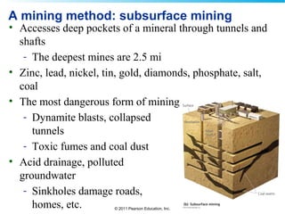 © 2011 Pearson Education, Inc.
A mining method: subsurface mining
• Accesses deep pockets of a mineral through tunnels and
shafts
- The deepest mines are 2.5 mi
• Zinc, lead, nickel, tin, gold, diamonds, phosphate, salt,
coal
• The most dangerous form of mining
- Dynamite blasts, collapsed
tunnels
- Toxic fumes and coal dust
• Acid drainage, polluted
groundwater
- Sinkholes damage roads,
homes, etc.
 