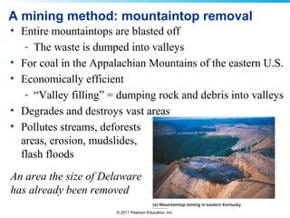 © 2011 Pearson Education, Inc.
A mining method: mountaintop removal
• Entire mountaintops are blasted off
- The waste is dumped into valleys
• For coal in the Appalachian Mountains of the eastern U.S.
• Economically efficient
- “Valley filling” = dumping rock and debris into valleys
• Degrades and destroys vast areas
• Pollutes streams, deforests
areas, erosion, mudslides,
flash floods
An area the size of Delaware
has already been removed
 