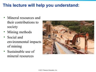© 2011 Pearson Education, Inc.
This lecture will help you understand:
• Mineral resources and
their contributions to
society
• Mining methods
• Social and
environmental impacts
of mining
• Sustainable use of
mineral resources
 