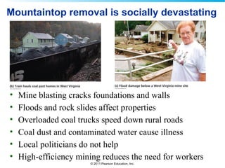 © 2011 Pearson Education, Inc.
Mountaintop removal is socially devastating
• Mine blasting cracks foundations and walls
• Floods and rock slides affect properties
• Overloaded coal trucks speed down rural roads
• Coal dust and contaminated water cause illness
• Local politicians do not help
• High-efficiency mining reduces the need for workers
 