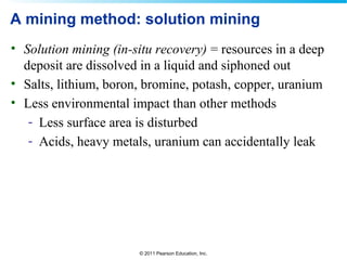 © 2011 Pearson Education, Inc.
A mining method: solution mining
• Solution mining (in-situ recovery) = resources in a deep
deposit are dissolved in a liquid and siphoned out
• Salts, lithium, boron, bromine, potash, copper, uranium
• Less environmental impact than other methods
- Less surface area is disturbed
- Acids, heavy metals, uranium can accidentally leak
 