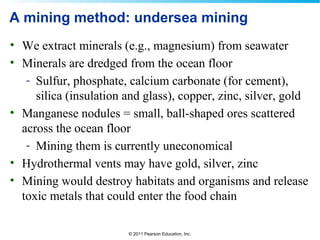© 2011 Pearson Education, Inc.
A mining method: undersea mining
• We extract minerals (e.g., magnesium) from seawater
• Minerals are dredged from the ocean floor
- Sulfur, phosphate, calcium carbonate (for cement),
silica (insulation and glass), copper, zinc, silver, gold
• Manganese nodules = small, ball-shaped ores scattered
across the ocean floor
- Mining them is currently uneconomical
• Hydrothermal vents may have gold, silver, zinc
• Mining would destroy habitats and organisms and release
toxic metals that could enter the food chain
 