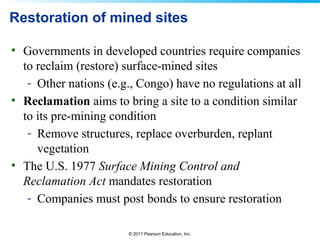© 2011 Pearson Education, Inc.
Restoration of mined sites
• Governments in developed countries require companies
to reclaim (restore) surface-mined sites
- Other nations (e.g., Congo) have no regulations at all
• Reclamation aims to bring a site to a condition similar
to its pre-mining condition
- Remove structures, replace overburden, replant
vegetation
• The U.S. 1977 Surface Mining Control and
Reclamation Act mandates restoration
- Companies must post bonds to ensure restoration
 