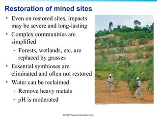 © 2011 Pearson Education, Inc.
Restoration of mined sites
• Even on restored sites, impacts
may be severe and long-lasting
• Complex communities are
simplified
- Forests, wetlands, etc. are
replaced by grasses
• Essential symbioses are
eliminated and often not restored
• Water can be reclaimed
- Remove heavy metals
- pH is moderated
 