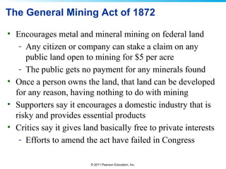 © 2011 Pearson Education, Inc.
The General Mining Act of 1872
• Encourages metal and mineral mining on federal land
- Any citizen or company can stake a claim on any
public land open to mining for $5 per acre
- The public gets no payment for any minerals found
• Once a person owns the land, that land can be developed
for any reason, having nothing to do with mining
• Supporters say it encourages a domestic industry that is
risky and provides essential products
• Critics say it gives land basically free to private interests
- Efforts to amend the act have failed in Congress
 
