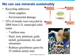 © 2011 Pearson Education, Inc.
We can use minerals sustainably
• Recycling addresses:
- Finite supplies
- Environmental damage
• 35% of metals were recycled in
2008 from U.S. municipal solid
waste
- 7 million tons
- Steel, iron, platinum, gold,
nickel, germanium, tin, and
chromium
- Reduces greenhouse gases by
25 million metric tons
 
