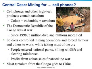 © 2011 Pearson Education, Inc.
Central Case: Mining for … cell phones?
• Cell phones and other high-tech
products contain tantalum
- Coltan = columbite + tantalum
• The Democratic Republic of the
Congo was at war
- Since 1998, 5 million died and millions more fled
• Soldiers controlled mining operations and forced farmers
and others to work, while taking most of the ore
- People entered national parks, killing wildlife and
clearing rainforests
- Profits from coltan sales financed the war
• Most tantalum from the Congo goes to China
 
