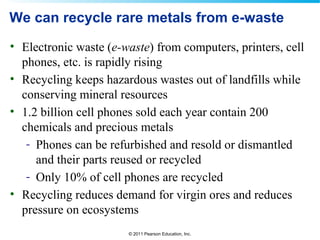 © 2011 Pearson Education, Inc.
We can recycle rare metals from e-waste
• Electronic waste (e-waste) from computers, printers, cell
phones, etc. is rapidly rising
• Recycling keeps hazardous wastes out of landfills while
conserving mineral resources
• 1.2 billion cell phones sold each year contain 200
chemicals and precious metals
- Phones can be refurbished and resold or dismantled
and their parts reused or recycled
- Only 10% of cell phones are recycled
• Recycling reduces demand for virgin ores and reduces
pressure on ecosystems
 