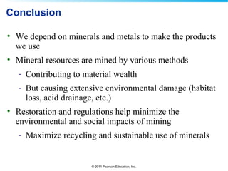 © 2011 Pearson Education, Inc.
Conclusion
• We depend on minerals and metals to make the products
we use
• Mineral resources are mined by various methods
- Contributing to material wealth
- But causing extensive environmental damage (habitat
loss, acid drainage, etc.)
• Restoration and regulations help minimize the
environmental and social impacts of mining
- Maximize recycling and sustainable use of minerals
 