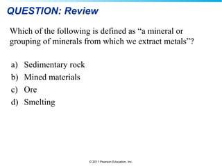 © 2011 Pearson Education, Inc.
QUESTION: Review
a) Sedimentary rock
b) Mined materials
c) Ore
d) Smelting
Which of the following is defined as “a mineral or
grouping of minerals from which we extract metals”?
 