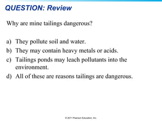 © 2011 Pearson Education, Inc.
QUESTION: Review
Why are mine tailings dangerous?
a) They pollute soil and water.
b) They may contain heavy metals or acids.
c) Tailings ponds may leach pollutants into the
environment.
d) All of these are reasons tailings are dangerous.
 