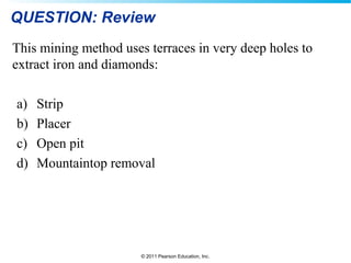 © 2011 Pearson Education, Inc.
QUESTION: Review
This mining method uses terraces in very deep holes to
extract iron and diamonds:
a) Strip
b) Placer
c) Open pit
d) Mountaintop removal
 