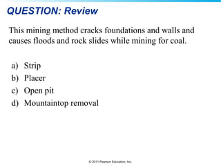 © 2011 Pearson Education, Inc.
QUESTION: Review
This mining method cracks foundations and walls and
causes floods and rock slides while mining for coal.
a) Strip
b) Placer
c) Open pit
d) Mountaintop removal
 