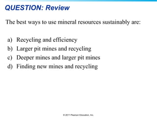 © 2011 Pearson Education, Inc.
QUESTION: Review
The best ways to use mineral resources sustainably are:
a) Recycling and efficiency
b) Larger pit mines and recycling
c) Deeper mines and larger pit mines
d) Finding new mines and recycling
 