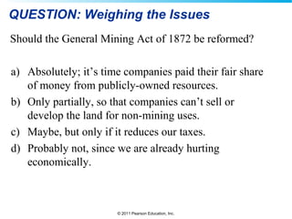 © 2011 Pearson Education, Inc.
QUESTION: Weighing the Issues
Should the General Mining Act of 1872 be reformed?
a) Absolutely; it’s time companies paid their fair share
of money from publicly-owned resources.
b) Only partially, so that companies can’t sell or
develop the land for non-mining uses.
c) Maybe, but only if it reduces our taxes.
d) Probably not, since we are already hurting
economically.
 