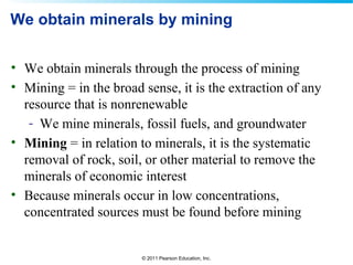© 2011 Pearson Education, Inc.
We obtain minerals by mining
• We obtain minerals through the process of mining
• Mining = in the broad sense, it is the extraction of any
resource that is nonrenewable
- We mine minerals, fossil fuels, and groundwater
• Mining = in relation to minerals, it is the systematic
removal of rock, soil, or other material to remove the
minerals of economic interest
• Because minerals occur in low concentrations,
concentrated sources must be found before mining
 