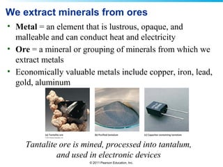 © 2011 Pearson Education, Inc.
We extract minerals from ores
• Metal = an element that is lustrous, opaque, and
malleable and can conduct heat and electricity
• Ore = a mineral or grouping of minerals from which we
extract metals
• Economically valuable metals include copper, iron, lead,
gold, aluminum
Tantalite ore is mined, processed into tantalum,
and used in electronic devices
 