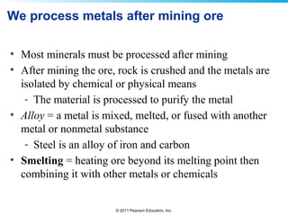 © 2011 Pearson Education, Inc.
We process metals after mining ore
• Most minerals must be processed after mining
• After mining the ore, rock is crushed and the metals are
isolated by chemical or physical means
- The material is processed to purify the metal
• Alloy = a metal is mixed, melted, or fused with another
metal or nonmetal substance
- Steel is an alloy of iron and carbon
• Smelting = heating ore beyond its melting point then
combining it with other metals or chemicals
 