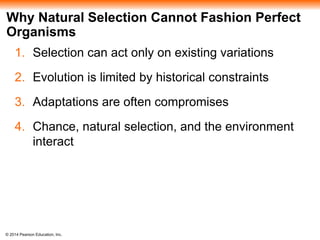 Why Natural Selection Cannot Fashion Perfect 
Organisms 
1. Selection can act only on existing variations 
2. Evolution is limited by historical constraints 
3. Adaptations are often compromises 
4. Chance, natural selection, and the environment 
interact 
© 2014 Pearson Education, Inc. 
