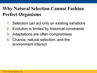 Why Natural Selection Cannot Fashion
Perfect Organisms
1. Selection can act only on existing variations
2. Evolution is limited by historical constraints
3. Adaptations are often compromises
4. Chance, natural selection, and the
environment interact
© 2011 Pearson Education, Inc.
 
