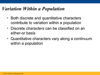 Variation Within a Population
• Both discrete and quantitative characters
contribute to variation within a population
• Discrete characters can be classified on an
either-or basis
• Quantitative characters vary along a continuum
within a population
© 2011 Pearson Education, Inc.
 