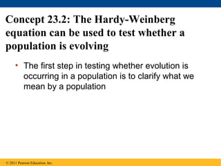 Concept 23.2: The Hardy-Weinberg
equation can be used to test whether a
population is evolving
• The first step in testing whether evolution is
occurring in a population is to clarify what we
mean by a population
© 2011 Pearson Education, Inc.
 