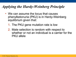 Applying the Hardy-Weinberg Principle
• We can assume the locus that causes
phenylketonuria (PKU) is in Hardy-Weinberg
equilibrium given that:
© 2011 Pearson Education, Inc.
1. The PKU gene mutation rate is low
2. Mate selection is random with respect to
whether or not an individual is a carrier for the
PKU allele
 