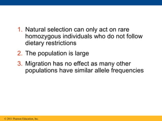 1. Natural selection can only act on rare
homozygous individuals who do not follow
dietary restrictions
2. The population is large
3. Migration has no effect as many other
populations have similar allele frequencies
© 2011 Pearson Education, Inc.
 
