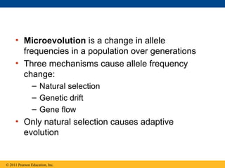 • Microevolution is a change in allele
frequencies in a population over generations
• Three mechanisms cause allele frequency
change:
– Natural selection
– Genetic drift
– Gene flow
• Only natural selection causes adaptive
evolution
© 2011 Pearson Education, Inc.
 