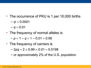 • The occurrence of PKU is 1 per 10,000 births
– q2
= 0.0001
– q = 0.01
• The frequency of normal alleles is
– p = 1 – q = 1 – 0.01 = 0.99
• The frequency of carriers is
– 2pq = 2 × 0.99 × 0.01 = 0.0198
– or approximately 2% of the U.S. population
© 2011 Pearson Education, Inc.
 