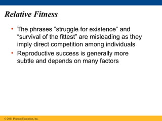 Relative Fitness
• The phrases “struggle for existence” and
“survival of the fittest” are misleading as they
imply direct competition among individuals
• Reproductive success is generally more
subtle and depends on many factors
© 2011 Pearson Education, Inc.
 
