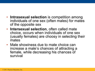 • Intrasexual selection is competition among
individuals of one sex (often males) for mates
of the opposite sex
• Intersexual selection, often called mate
choice, occurs when individuals of one sex
(usually females) are choosy in selecting their
mates
• Male showiness due to mate choice can
increase a male’s chances of attracting a
female, while decreasing his chances of
survival
© 2011 Pearson Education, Inc.
 