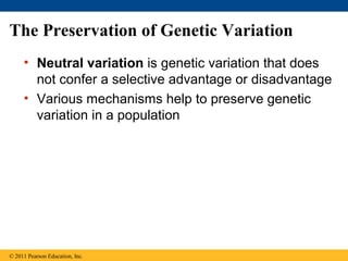 The Preservation of Genetic Variation
• Neutral variation is genetic variation that does
not confer a selective advantage or disadvantage
• Various mechanisms help to preserve genetic
variation in a population
© 2011 Pearson Education, Inc.
 