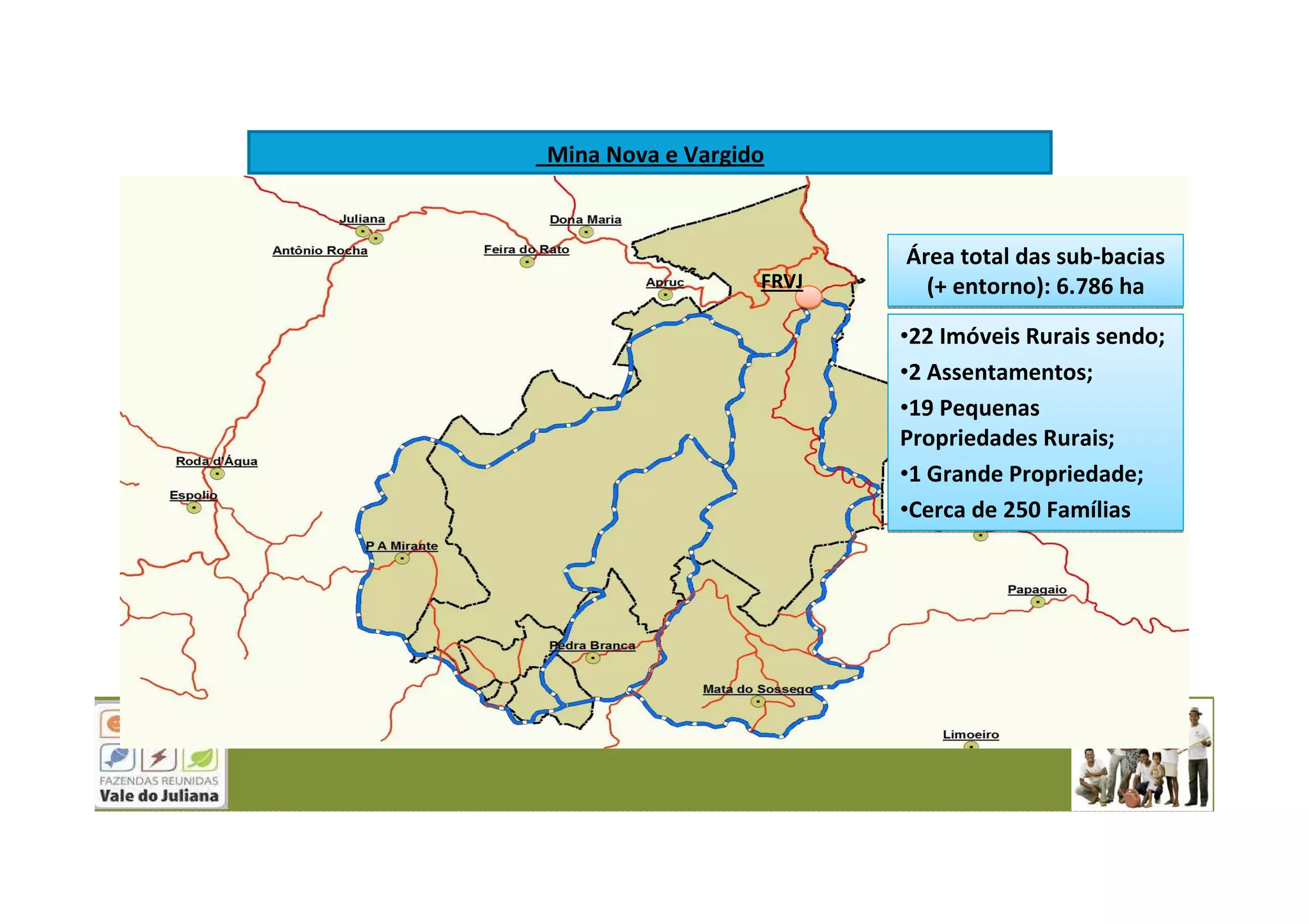 FRVJ
Mina Nova e Vargido
Área total das sub-bacias
(+ entorno): 6.786 ha
Área total das sub-bacias
(+ entorno): 6.786 ha
•22 Imóveis Rurais sendo;
•2 Assentamentos;
•19 Pequenas
Propriedades Rurais;
•1 Grande Propriedade;
•Cerca de 250 Famílias
•22 Imóveis Rurais sendo;
•2 Assentamentos;
•19 Pequenas
Propriedades Rurais;
•1 Grande Propriedade;
•Cerca de 250 Famílias
 