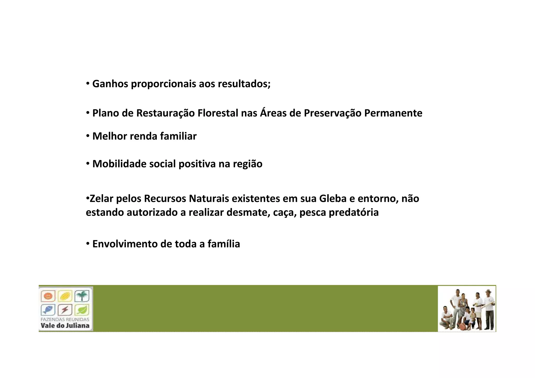 • Ganhos proporcionais aos resultados;
• Plano de Restauração Florestal nas Áreas de Preservação Permanente
• Melhor renda familiar
• Mobilidade social positiva na região
•Zelar pelos Recursos Naturais existentes em sua Gleba e entorno, não
estando autorizado a realizar desmate, caça, pesca predatória
• Envolvimento de toda a família
 