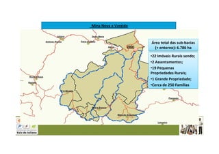 FRVJ
Mina Nova e Vargido
Área total das sub-bacias
(+ entorno): 6.786 ha
Área total das sub-bacias
(+ entorno): 6.786 ha
•22 Imóveis Rurais sendo;
•2 Assentamentos;
•19 Pequenas
Propriedades Rurais;
•1 Grande Propriedade;
•Cerca de 250 Famílias
•22 Imóveis Rurais sendo;
•2 Assentamentos;
•19 Pequenas
Propriedades Rurais;
•1 Grande Propriedade;
•Cerca de 250 Famílias
 