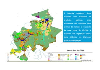 A Fazenda apresenta áreas
ocupadas com atividades de
produção agrícola, onde
atualmente são utilizadas boas
práticas de manejo, e o restante
da área, cerca de 63,78%, é
ocupado com vegetação nativa,
Mata Atlântica, em diferentes
graus de conservação.
A Fazenda apresenta áreas
ocupadas com atividades de
produção agrícola, onde
atualmente são utilizadas boas
práticas de manejo, e o restante
da área, cerca de 63,78%, é
ocupado com vegetação nativa,
Mata Atlântica, em diferentes
graus de conservação.
 