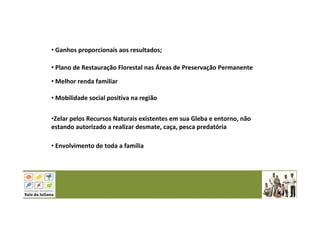 • Ganhos proporcionais aos resultados;
• Plano de Restauração Florestal nas Áreas de Preservação Permanente
• Melhor renda familiar
• Mobilidade social positiva na região
•Zelar pelos Recursos Naturais existentes em sua Gleba e entorno, não
estando autorizado a realizar desmate, caça, pesca predatória
• Envolvimento de toda a família
 