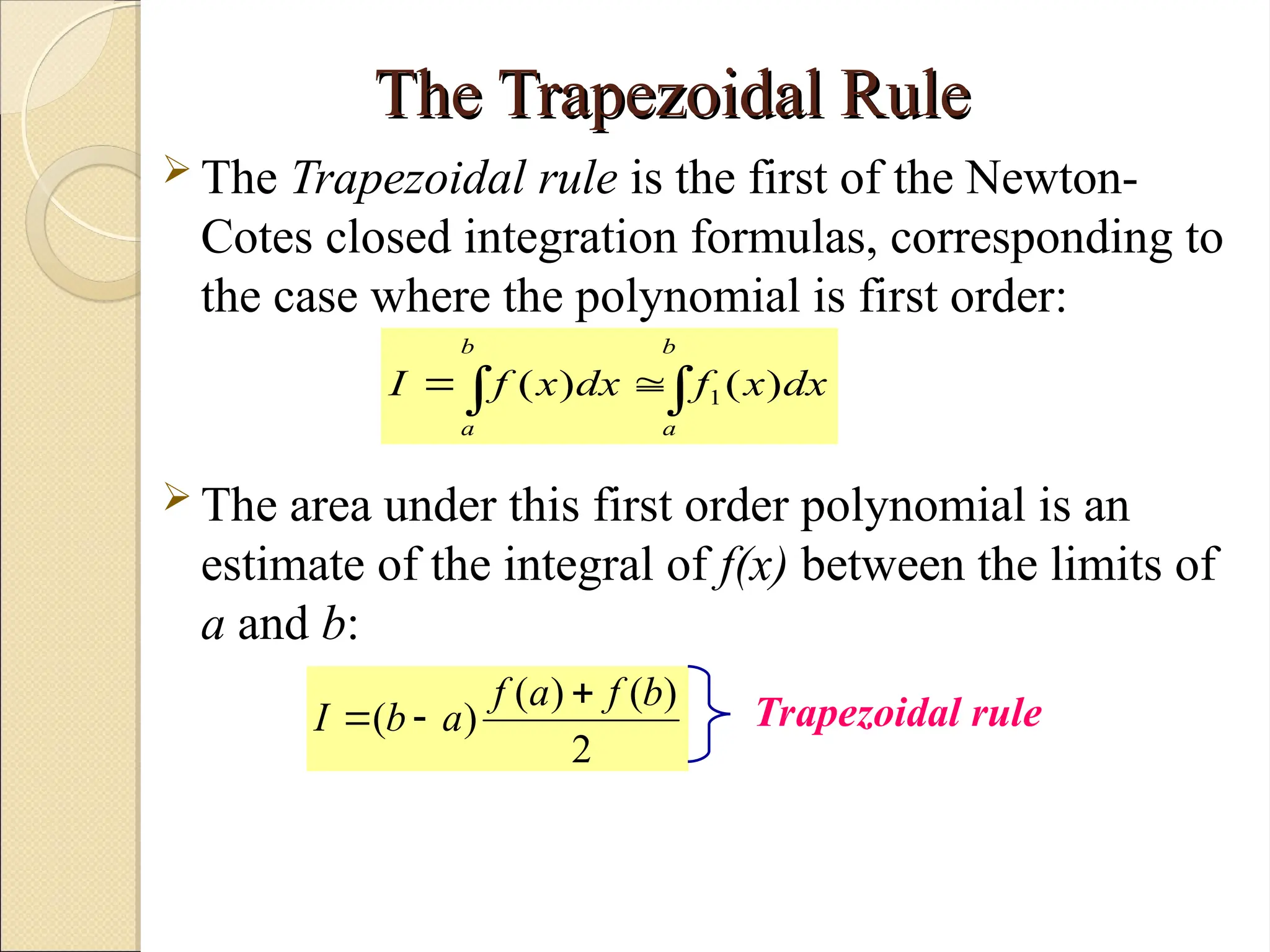 Copyright © 2006 The McGraw-Hill Companies, Inc. Permission required for reproduction or display.
The Trapezoidal Rule
The Trapezoidal Rule
 The Trapezoidal rule is the first of the Newton-
Cotes closed integration formulas, corresponding to
the case where the polynomial is first order:
 The area under this first order polynomial is an
estimate of the integral of f(x) between the limits of
a and b:

 

b
a
b
a
dx
x
f
dx
x
f
I )
(
)
( 1
2
)
(
)
(
)
(
b
f
a
f
a
b
I


 Trapezoidal rule
 